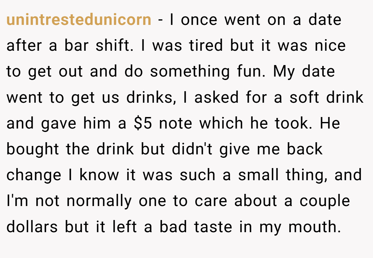 unintrestedunicorn − I once went on a date after a bar shift. I was tired but it was nice to get out and do something fun. My date went to get us drinks, I asked for a soft drink and gave him a $5 note which he took. He bought the drink but didn't give me back change I know it was such a small thing, and I'm not normally one to care about a couple dollars but it left a bad taste in my mouth.