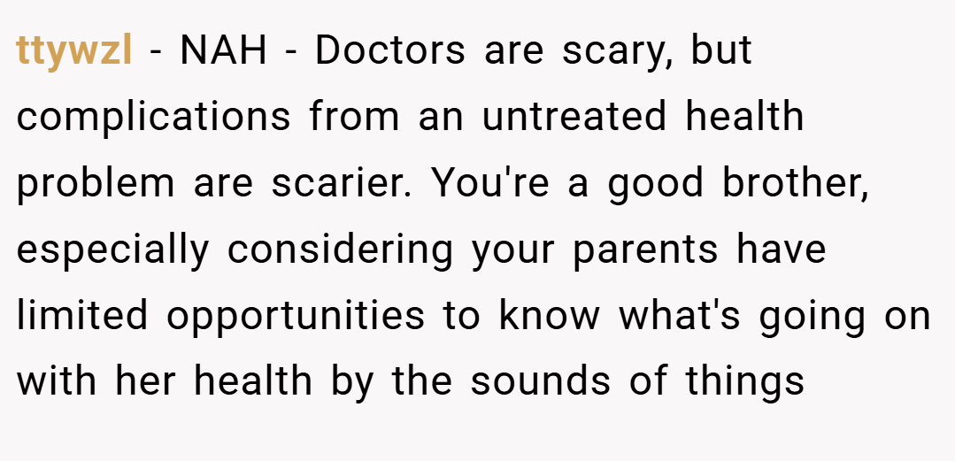 ttywzl − NAH - Doctors are scary, but complications from an untreated health problem are scarier. You're a good brother, especially considering your parents have limited opportunities to know what's going on with her health by the sounds of things
