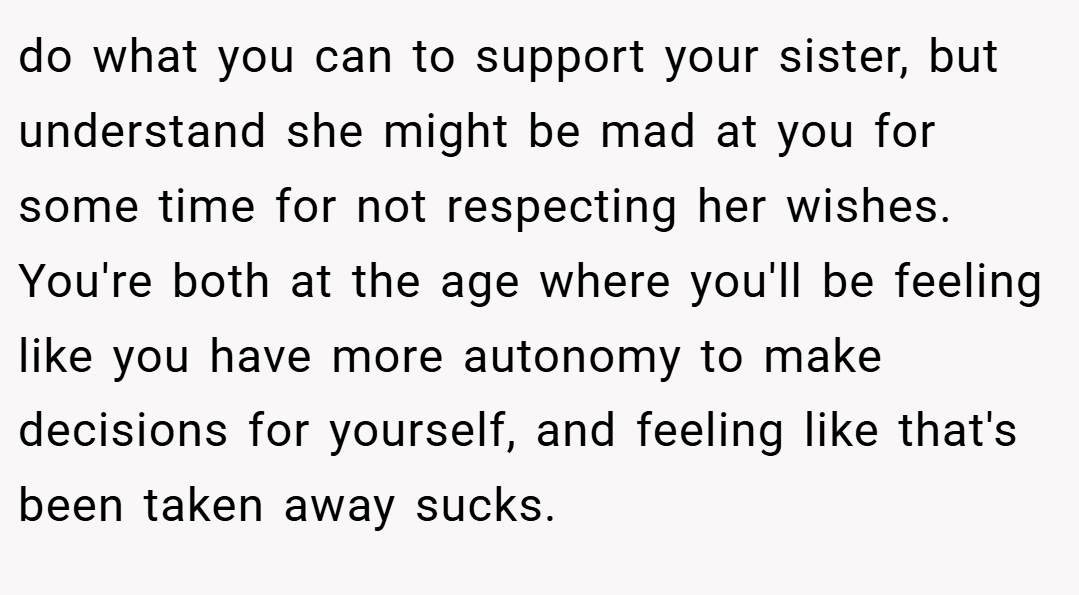 do what you can to support your sister, but understand she might be mad at you for some time for not respecting her wishes. You're both at the age where you'll be feeling like you have more autonomy to make decisions for yourself, and feeling like that's been taken away sucks.