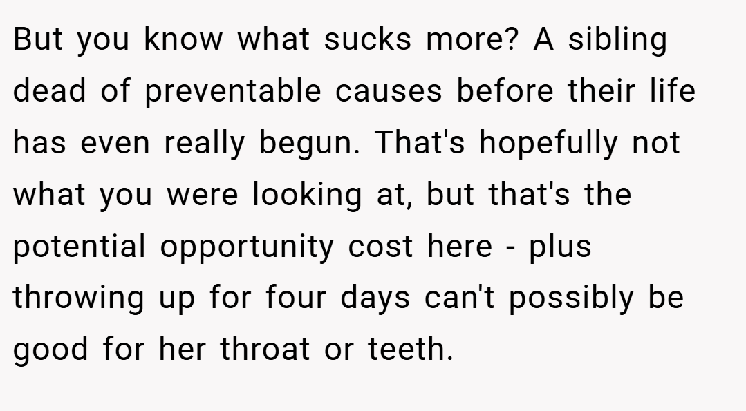 But you know what sucks more? A sibling dead of preventable causes before their life has even really begun. That's hopefully not what you were looking at, but that's the potential opportunity cost here - plus throwing up for four days can't possibly be good for her throat or teeth.