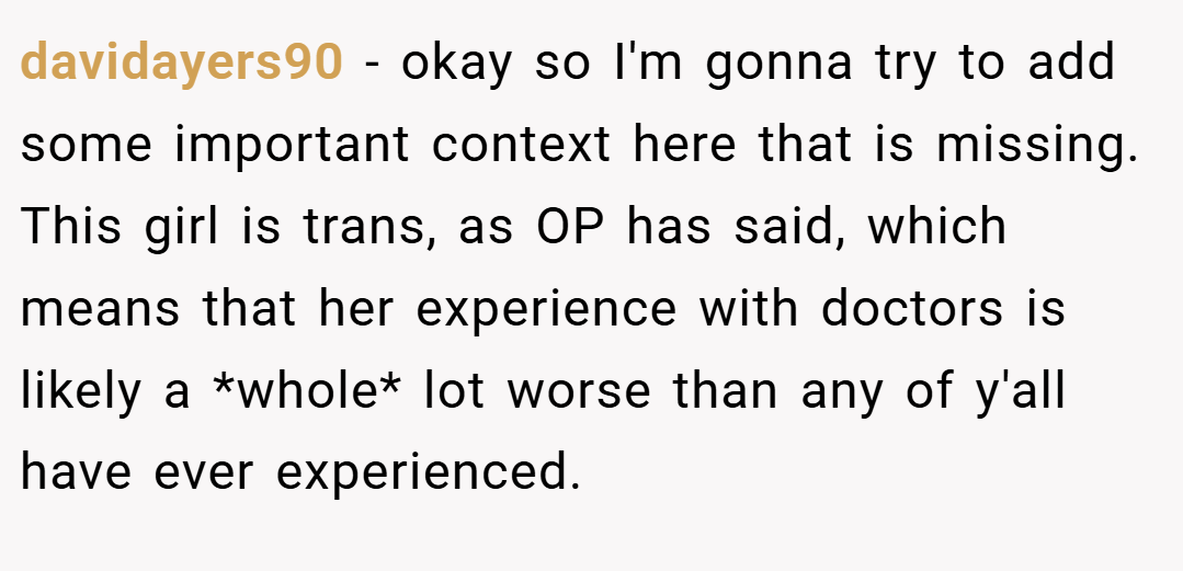 davidayers90 − okay so I'm gonna try to add some important context here that is missing. This girl is trans, as OP has said, which means that her experience with doctors is likely a *whole* lot worse than any of y'all have ever experienced.