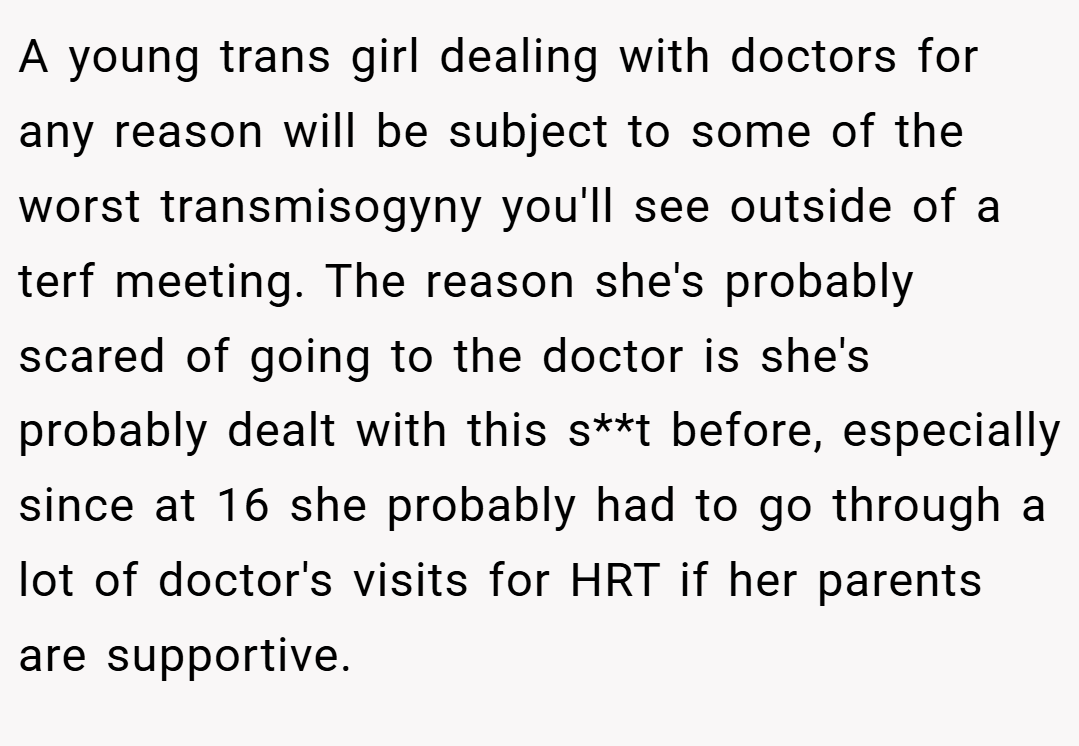 A young trans girl dealing with doctors for any reason will be subject to some of the worst transmisogyny you'll see outside of a terf meeting. The reason she's probably scared of going to the doctor is she's probably dealt with this s**t before, especially since at 16 she probably had to go through a lot of doctor's visits for HRT if her parents are supportive.