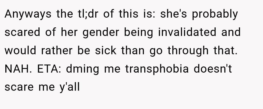 Anyways the tl;dr of this is: she's probably scared of her gender being invalidated and would rather be sick than go through that. NAH. ETA: dming me transphobia doesn't scare me y'all