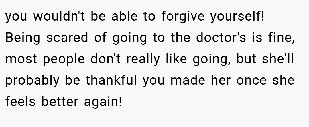 you wouldn't be able to forgive yourself! Being scared of going to the doctor's is fine, most people don't really like going, but she'll probably be thankful you made her once she feels better again!