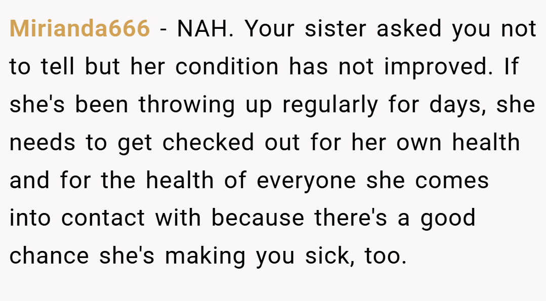 Mirianda666 − NAH. Your sister asked you not to tell but her condition has not improved. If she's been throwing up regularly for days, she needs to get checked out for her own health and for the health of everyone she comes into contact with because there's a good chance she's making you sick, too.