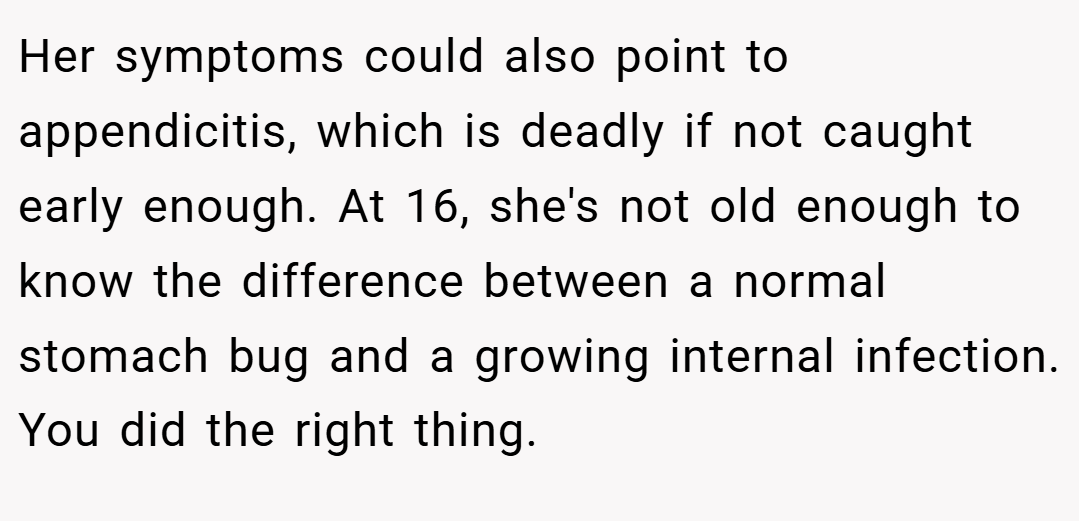 Her symptoms could also point to appendicitis, which is deadly if not caught early enough. At 16, she's not old enough to know the difference between a normal stomach bug and a growing internal infection. You did the right thing.