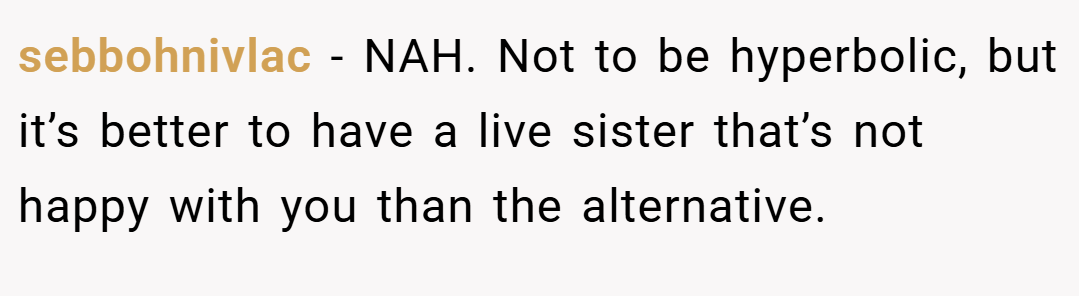 sebbohnivlac − NAH. Not to be hyperbolic, but it’s better to have a live sister that’s not happy with you than the alternative.