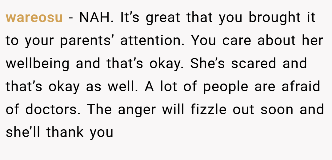 wareosu − NAH. It’s great that you brought it to your parents’ attention. You care about her wellbeing and that’s okay. She’s scared and that’s okay as well. A lot of people are afraid of doctors. The anger will fizzle out soon and she’ll thank you