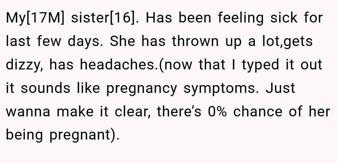 My[17M] sister[16]. Has been feeling sick for last few days. She has thrown up a lot,gets dizzy, has headaches.(now that I typed it out it sounds like pregnancy symptoms. Just wanna make it clear, there’s 0% chance of her being pregnant).