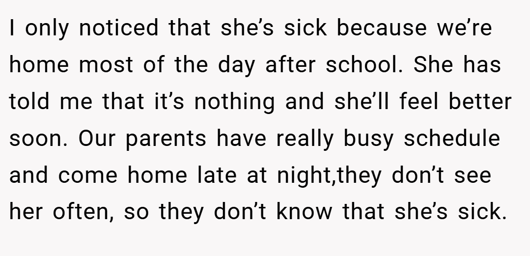 I only noticed that she’s sick because we’re home most of the day after school. She has told me that it’s nothing and she’ll feel better soon. Our parents have really busy schedule and come home late at night,they don’t see her often, so they don’t know that she’s sick.
