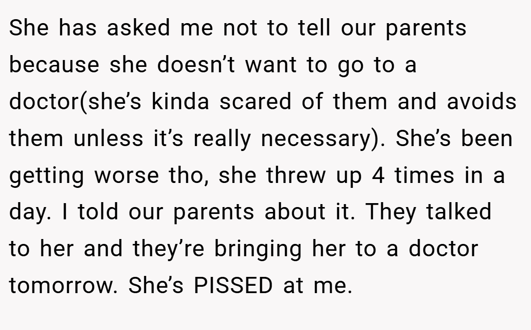 She has asked me not to tell our parents because she doesn’t want to go to a doctor(she’s kinda scared of them and avoids them unless it’s really necessary). She’s been getting worse tho, she threw up 4 times in a day. I told our parents about it. They talked to her and they’re bringing her to a doctor tomorrow. She’s PISSED at me.