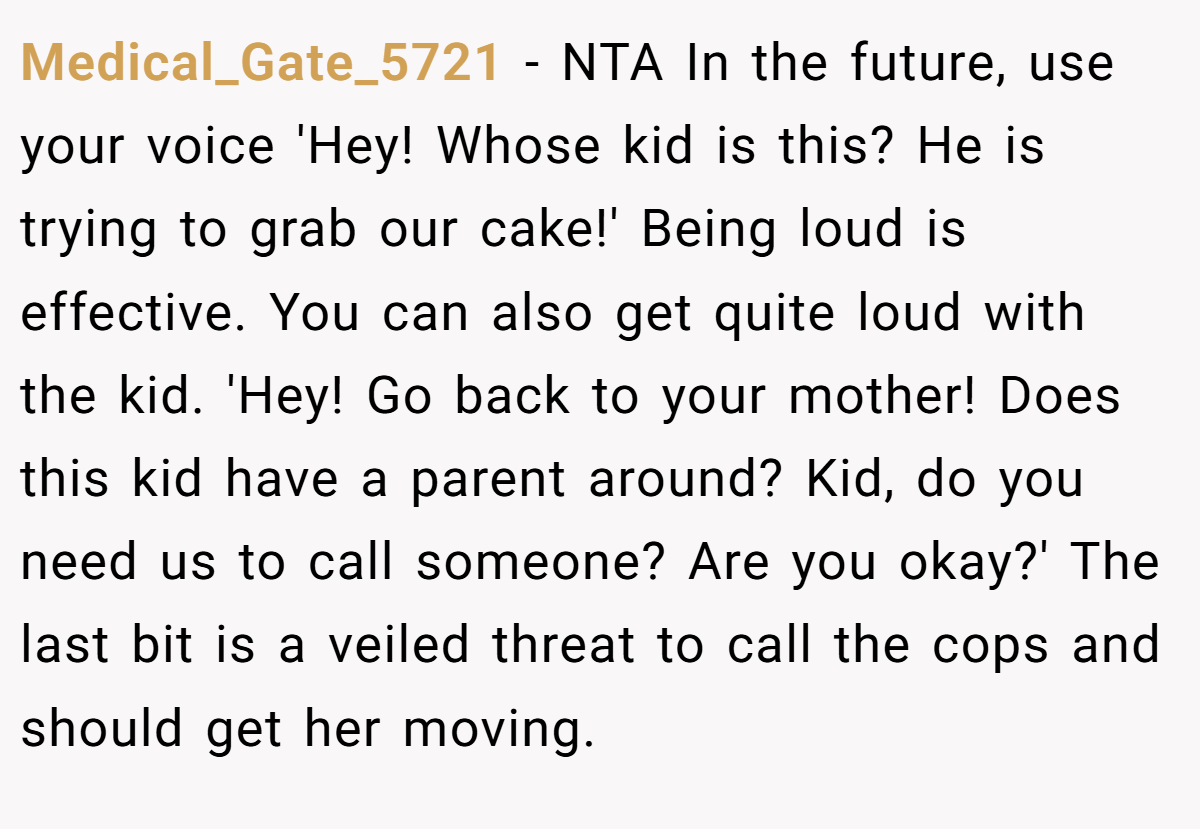 Medical_Gate_5721 − NTA In the future, use your voice 'Hey! Whose kid is this? He is trying to grab our cake!' Being loud is effective. You can also get quite loud with the kid. 'Hey! Go back to your mother! Does this kid have a parent around? Kid, do you need us to call someone? Are you okay?' The last bit is a veiled threat to call the cops and should get her moving.