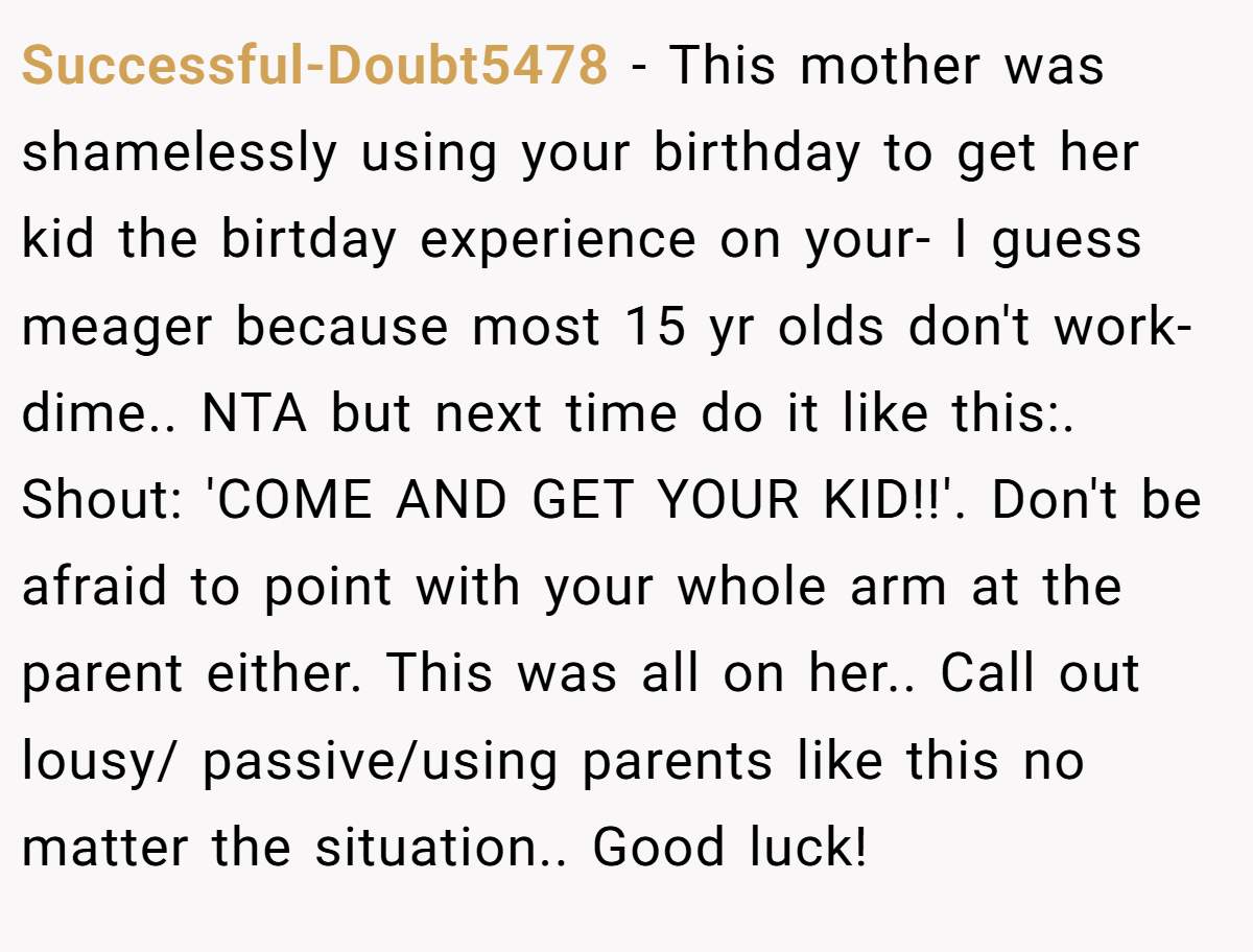 Successful-Doubt5478 − This mother was shamelessly using your birthday to get her kid the birtday experience on your- I guess meager because most 15 yr olds don't work- dime.. NTA but next time do it like this:. Shout: 'COME AND GET YOUR KID!!'. Don't be afraid to point with your whole arm at the parent either. This was all on her.. Call out lousy/ passive/using parents like this no matter the situation.. Good luck!