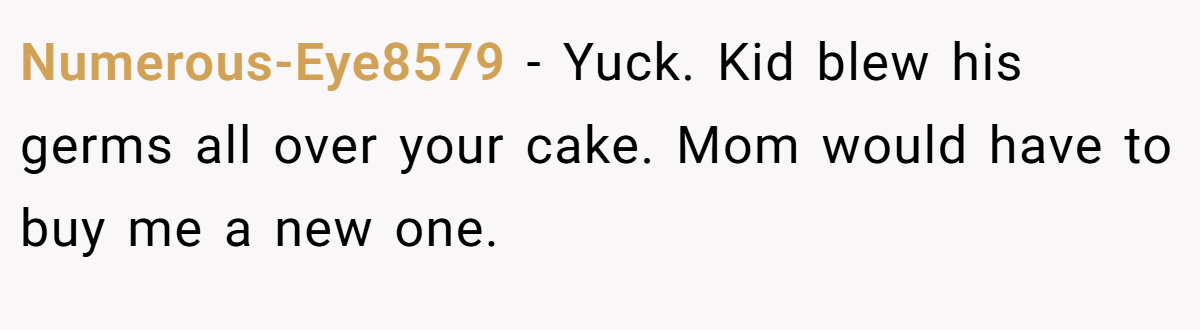 Numerous-Eye8579 − Yuck. Kid blew his germs all over your cake. Mom would have to buy me a new one.