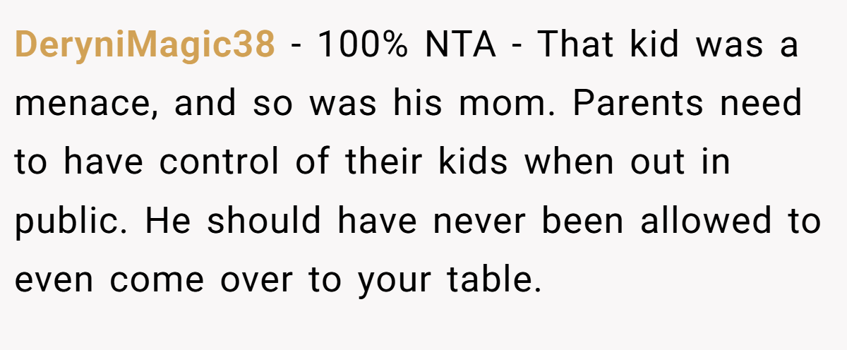 DeryniMagic38 − 100% NTA - That kid was a menace, and so was his mom. Parents need to have control of their kids when out in public. He should have never been allowed to even come over to your table.