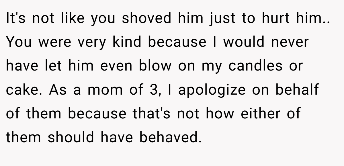 It's not like you shoved him just to hurt him.. You were very kind because I would never have let him even blow on my candles or cake. As a mom of 3, I apologize on behalf of them because that's not how either of them should have behaved.