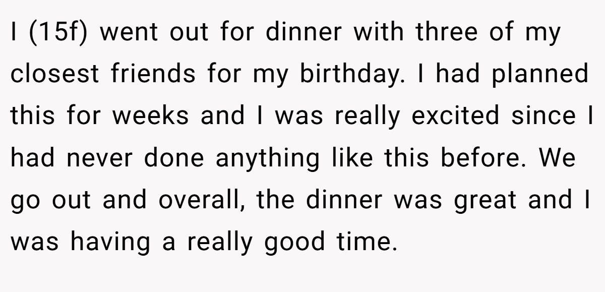 I (15f) went out for dinner with three of my closest friends for my birthday. I had planned this for weeks and I was really excited since I had never done anything like this before. We go out and overall, the dinner was great and I was having a really good time.
