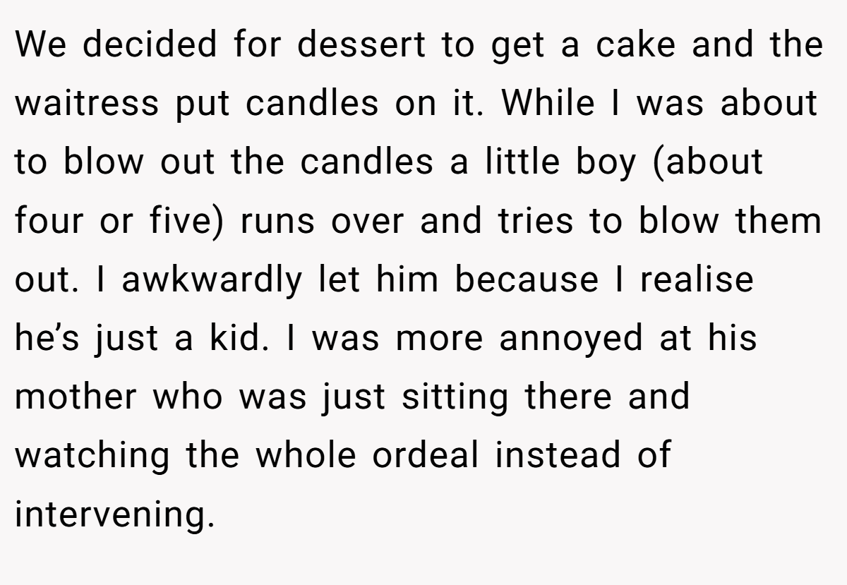 We decided for dessert to get a cake and the waitress put candles on it. While I was about to blow out the candles a little boy (about four or five) runs over and tries to blow them out. I awkwardly let him because I realise he’s just a kid. I was more annoyed at his mother who was just sitting there and watching the whole ordeal instead of intervening.