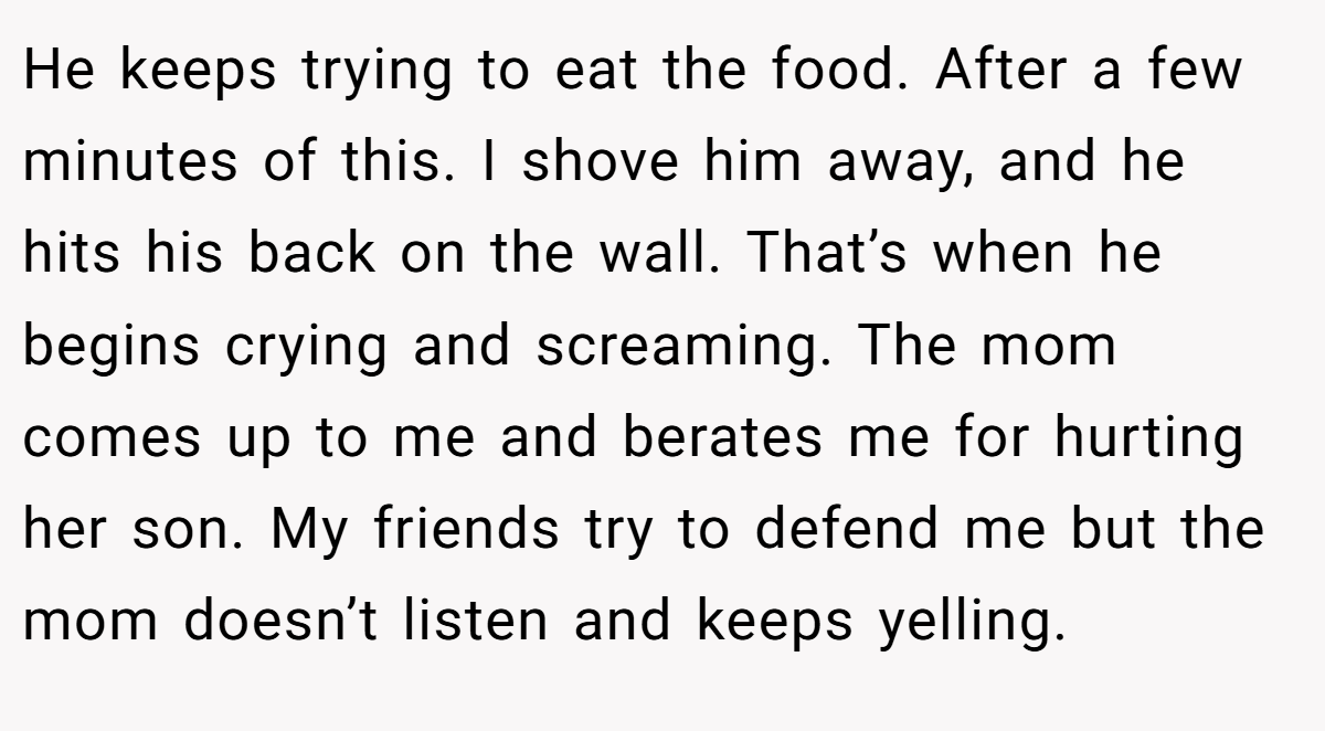 He keeps trying to eat the food. After a few minutes of this. I shove him away, and he hits his back on the wall. That’s when he begins crying and screaming. The mom comes up to me and berates me for hurting her son. My friends try to defend me but the mom doesn’t listen and keeps yelling.