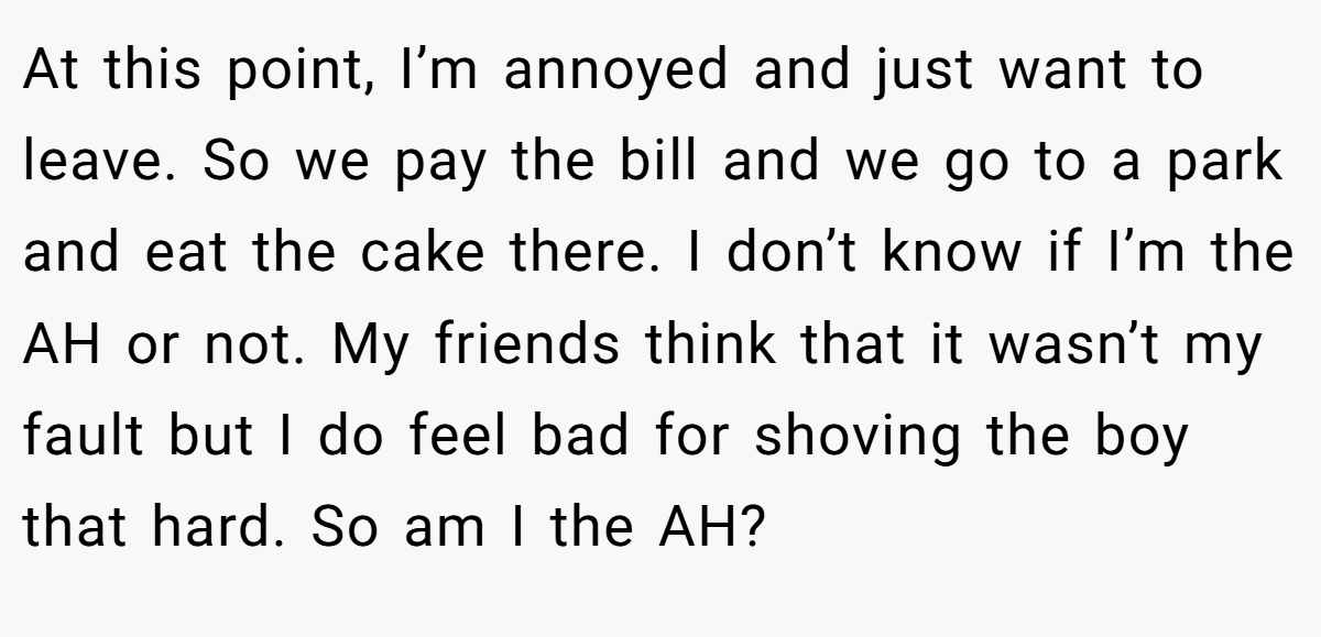At this point, I’m annoyed and just want to leave. So we pay the bill and we go to a park and eat the cake there. I don’t know if I’m the AH or not. My friends think that it wasn’t my fault but I do feel bad for shoving the boy that hard. So am I the AH?