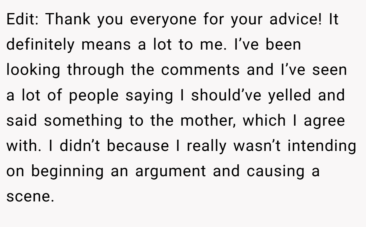 Edit: Thank you everyone for your advice! It definitely means a lot to me. I’ve been looking through the comments and I’ve seen a lot of people saying I should’ve yelled and said something to the mother, which I agree with. I didn’t because I really wasn’t intending on beginning an argument and causing a scene.