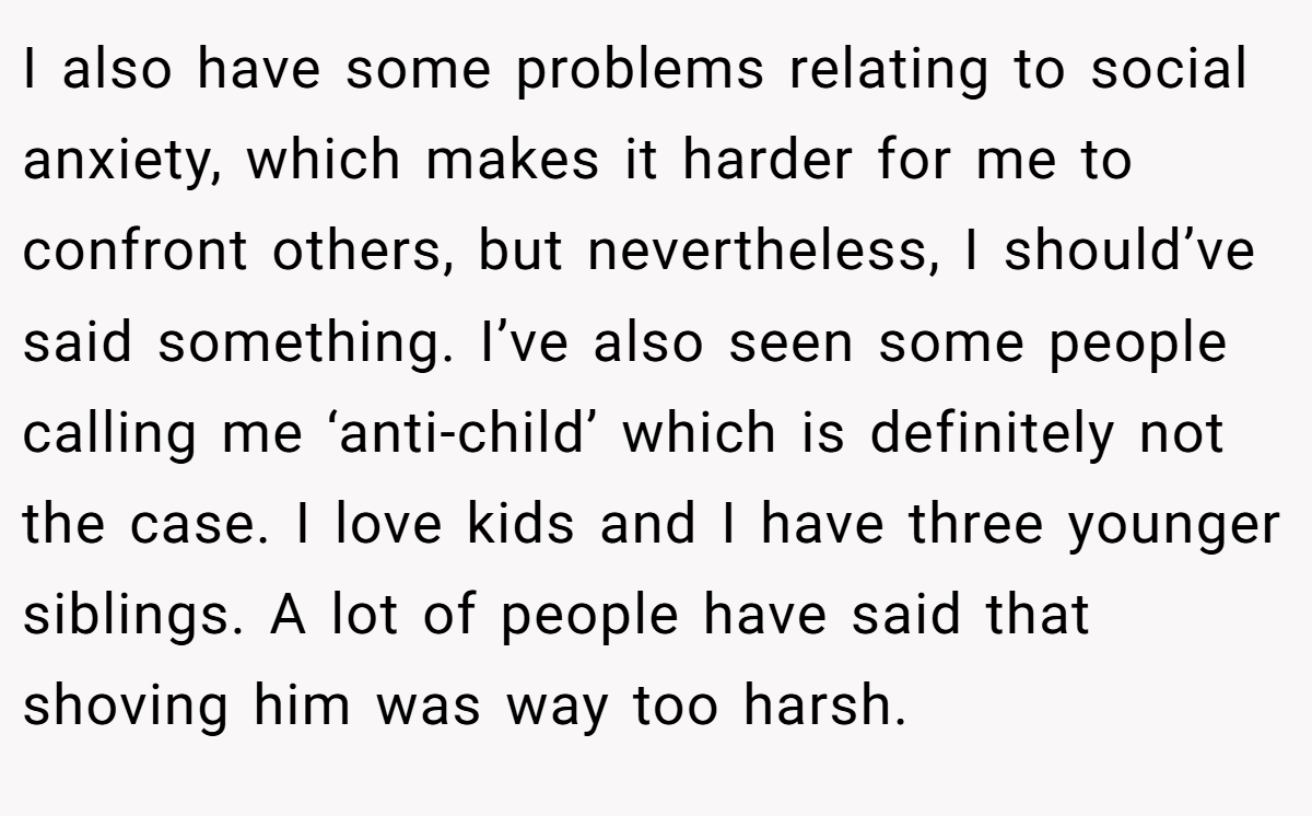 I also have some problems relating to social anxiety, which makes it harder for me to confront others, but nevertheless, I should’ve said something. I’ve also seen some people calling me ‘anti-child’ which is definitely not the case. I love kids and I have three younger siblings. A lot of people have said that shoving him was way too harsh.