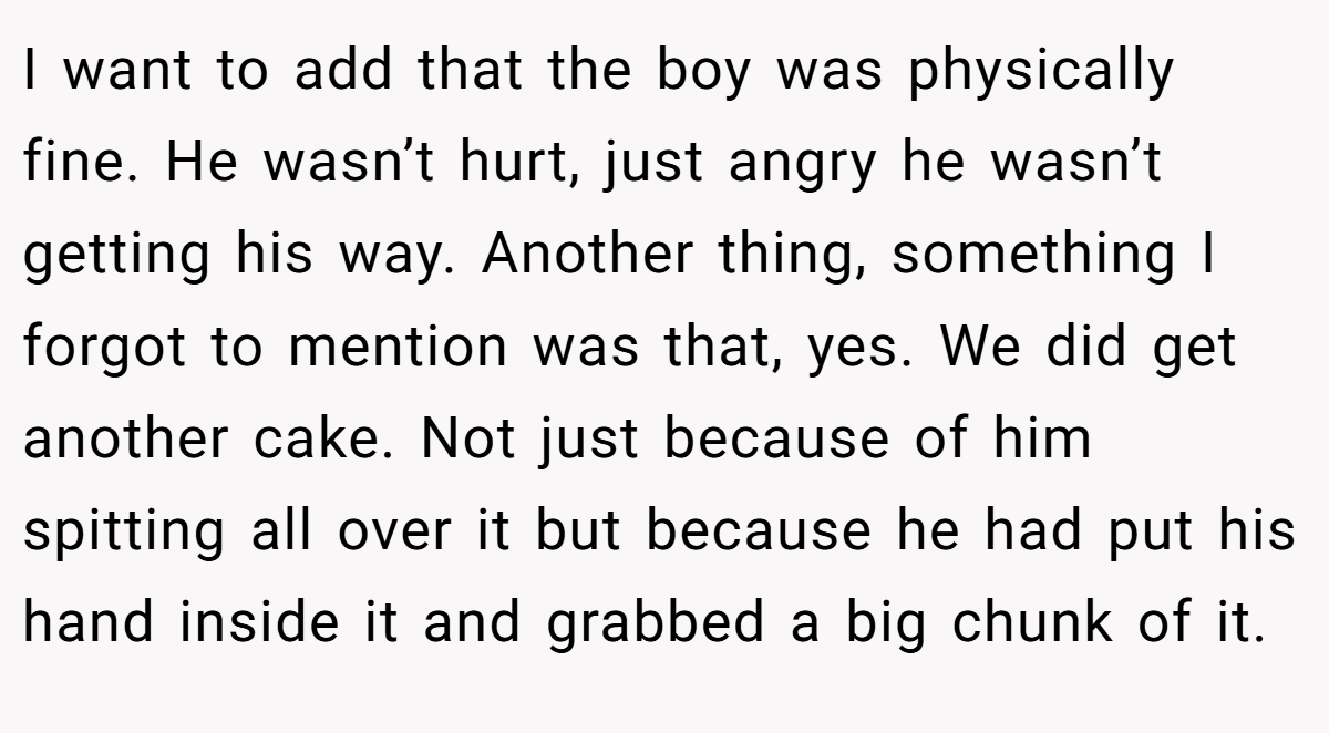I want to add that the boy was physically fine. He wasn’t hurt, just angry he wasn’t getting his way. Another thing, something I forgot to mention was that, yes. We did get another cake. Not just because of him spitting all over it but because he had put his hand inside it and grabbed a big chunk of it.