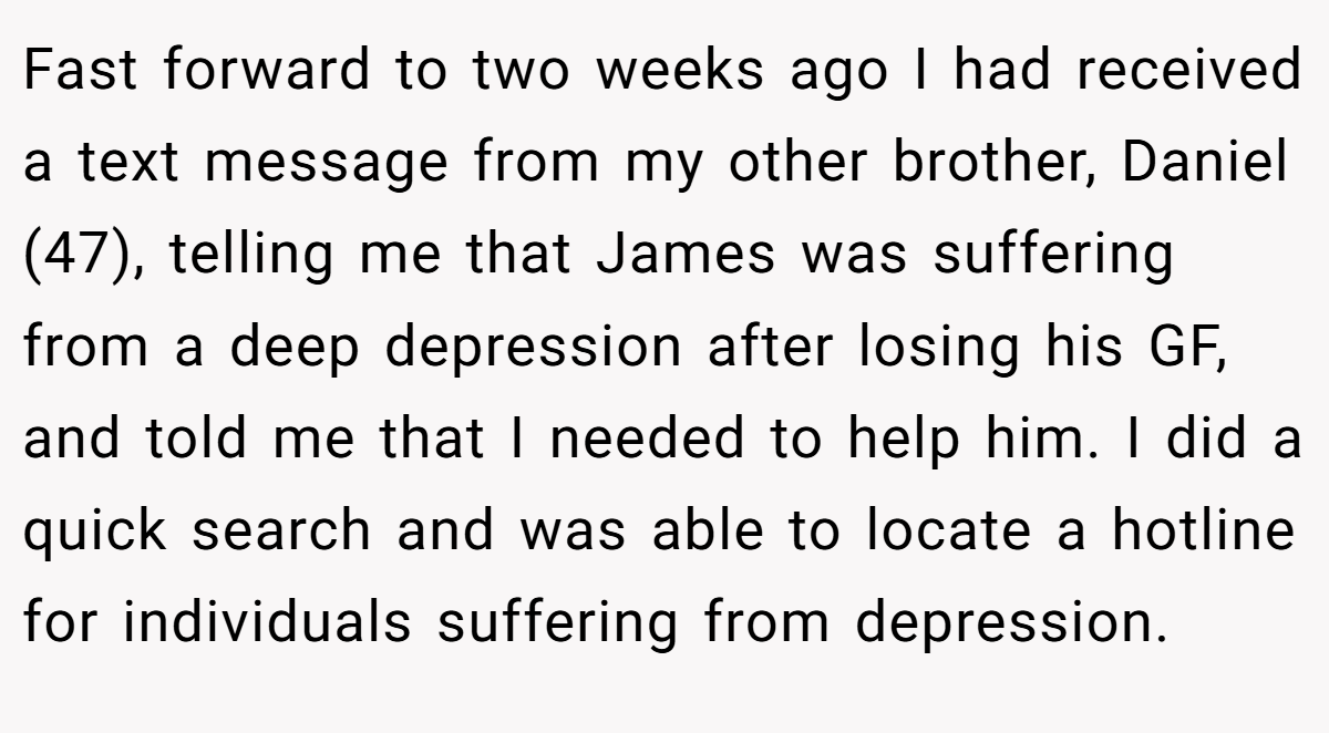 Fast forward to two weeks ago I had received a text message from my other brother, Daniel (47), telling me that James was suffering from a deep depression after losing his GF, and told me that I needed to help him. I did a quick search and was able to locate a hotline for individuals suffering from depression.