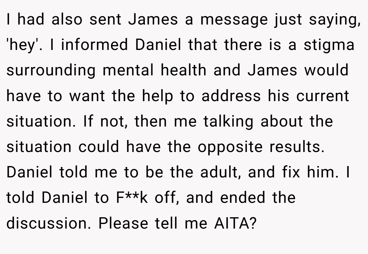 I had also sent James a message just saying, 'hey'. I informed Daniel that there is a stigma surrounding mental health and James would have to want the help to address his current situation. If not, then me talking about the situation could have the opposite results. Daniel told me to be the adult, and fix him. I told Daniel to F**k off, and ended the discussion. Please tell me AITA?