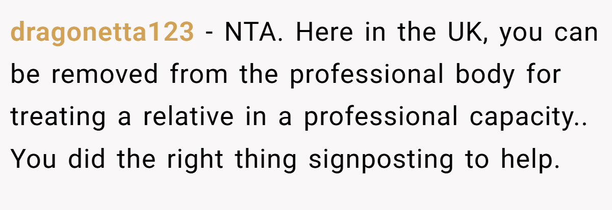 dragonetta123 − NTA. Here in the UK, you can be removed from the professional body for treating a relative in a professional capacity.. You did the right thing signposting to help.