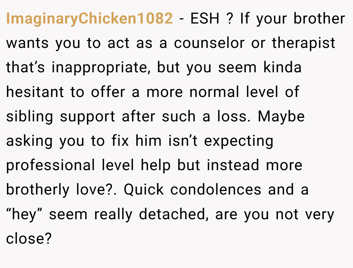 ImaginaryChicken1082 − ESH ? If your brother wants you to act as a counselor or therapist that’s inappropriate, but you seem kinda hesitant to offer a more normal level of sibling support after such a loss. Maybe asking you to fix him isn’t expecting professional level help but instead more brotherly love?. Quick condolences and a “hey” seem really detached, are you not very close?