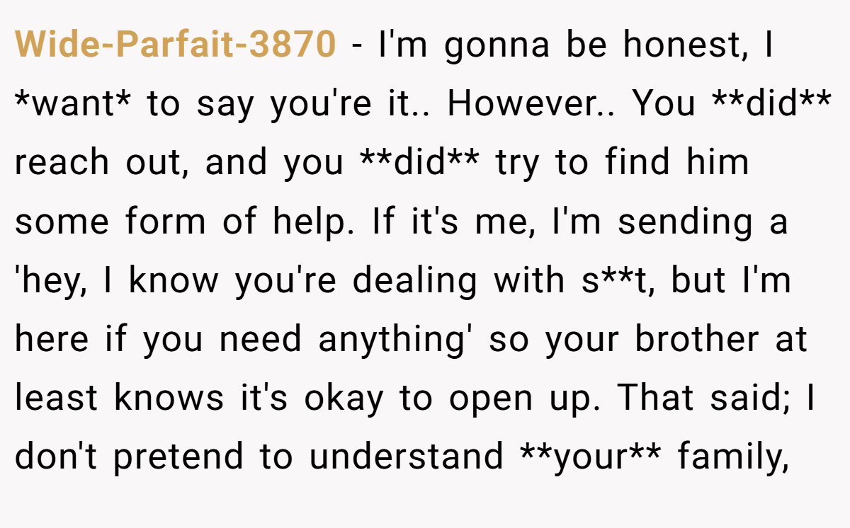 Wide-Parfait-3870 − I'm gonna be honest, I *want* to say you're it.. However.. You **did** reach out, and you **did** try to find him some form of help. If it's me, I'm sending a 'hey, I know you're dealing with s**t, but I'm here if you need anything' so your brother at least knows it's okay to open up. That said; I don't pretend to understand **your** family,