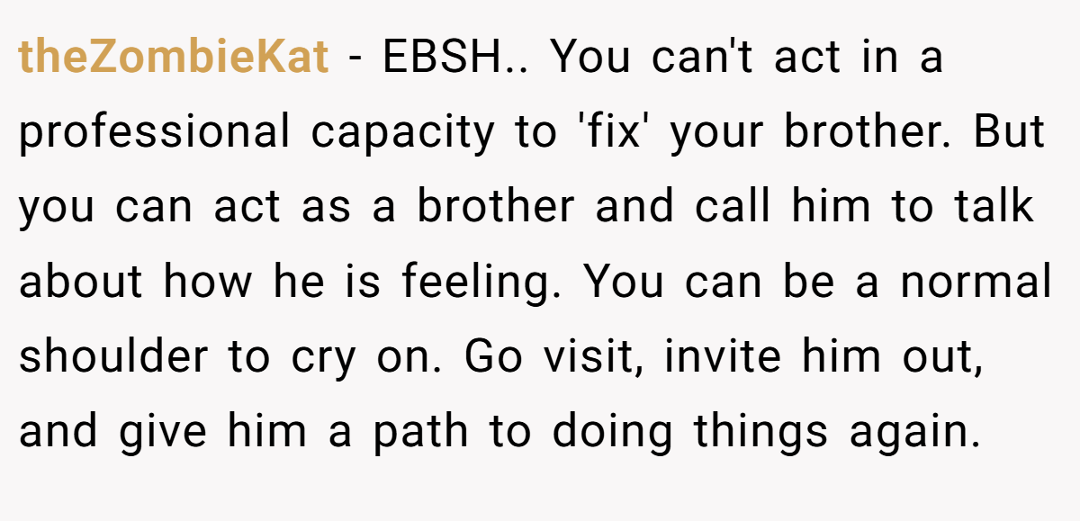 theZombieKat − EBSH.. You can't act in a professional capacity to 'fix' your brother. But you can act as a brother and call him to talk about how he is feeling. You can be a normal shoulder to cry on. Go visit, invite him out, and give him a path to doing things again.