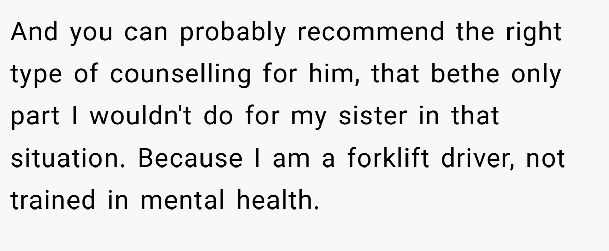 And you can probably recommend the right type of counselling for him, that bethe only part I wouldn't do for my sister in that situation. Because I am a forklift driver, not trained in mental health.
