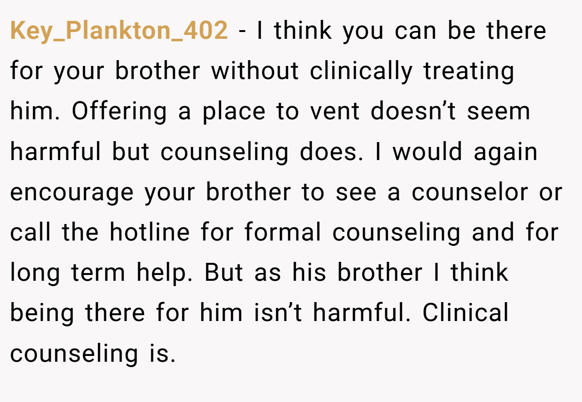 Key_Plankton_402 − I think you can be there for your brother without clinically treating him. Offering a place to vent doesn’t seem harmful but counseling does. I would again encourage your brother to see a counselor or call the hotline for formal counseling and for long term help. But as his brother I think being there for him isn’t harmful. Clinical counseling is.