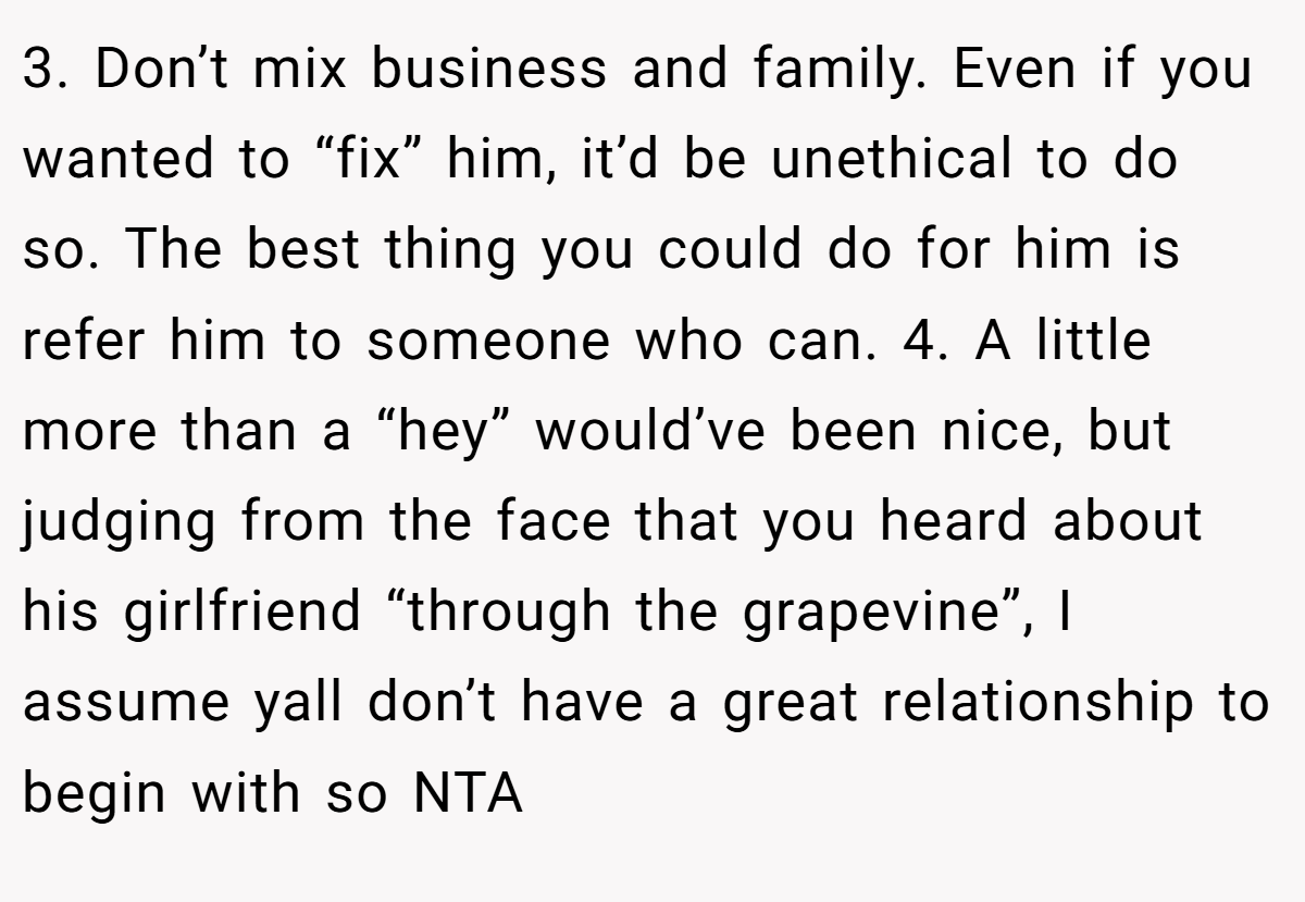 3. Don’t mix business and family. Even if you wanted to “fix” him, it’d be unethical to do so. The best thing you could do for him is refer him to someone who can. 4. A little more than a “hey” would’ve been nice, but judging from the face that you heard about his girlfriend “through the grapevine”, I assume yall don’t have a great relationship to begin with so NTA