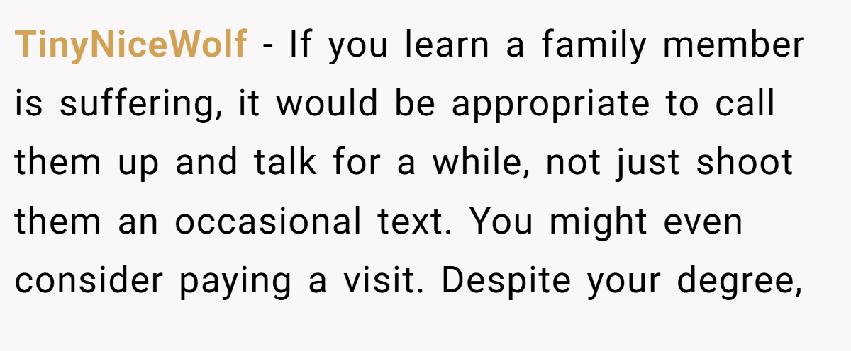 TinyNiceWolf − If you learn a family member is suffering, it would be appropriate to call them up and talk for a while, not just shoot them an occasional text. You might even consider paying a visit. Despite your degree,