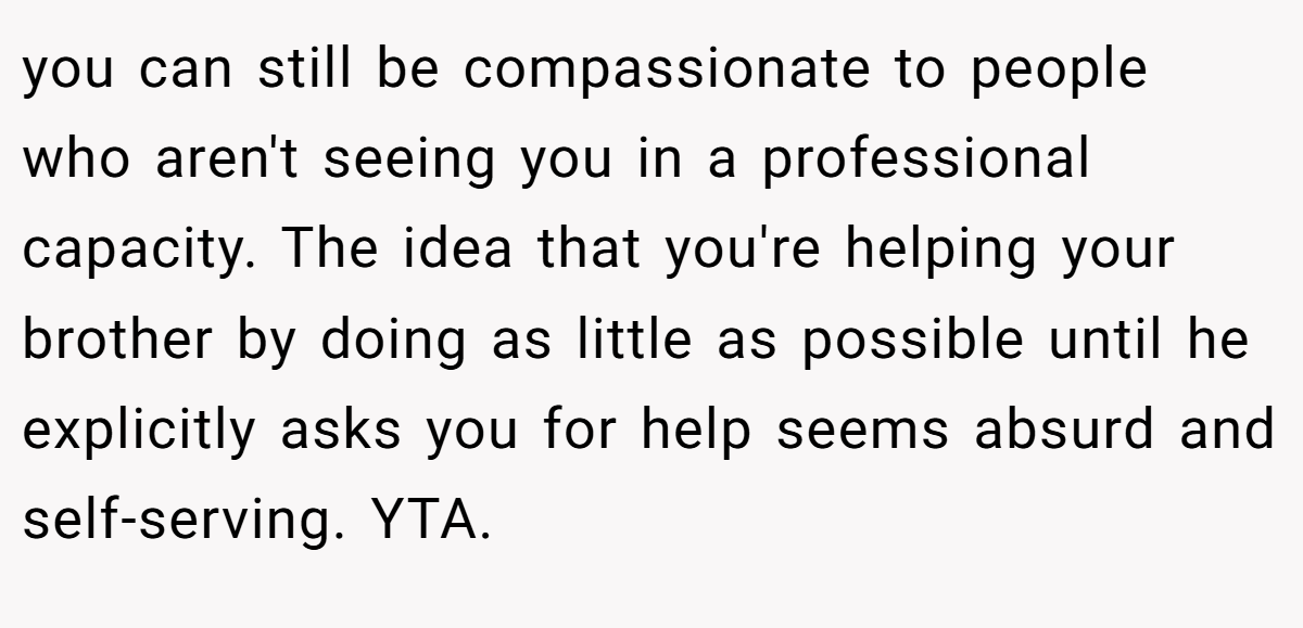 you can still be compassionate to people who aren't seeing you in a professional capacity. The idea that you're helping your brother by doing as little as possible until he explicitly asks you for help seems absurd and self-serving. YTA.