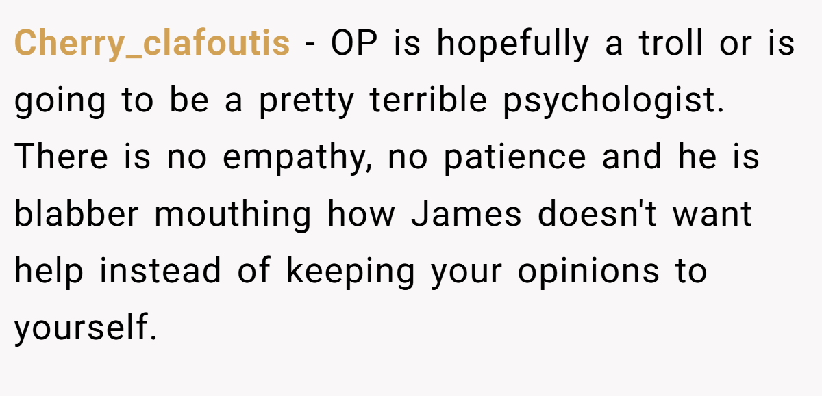 Cherry_clafoutis − OP is hopefully a troll or is going to be a pretty terrible psychologist. There is no empathy, no patience and he is blabber mouthing how James doesn't want help instead of keeping your opinions to yourself.