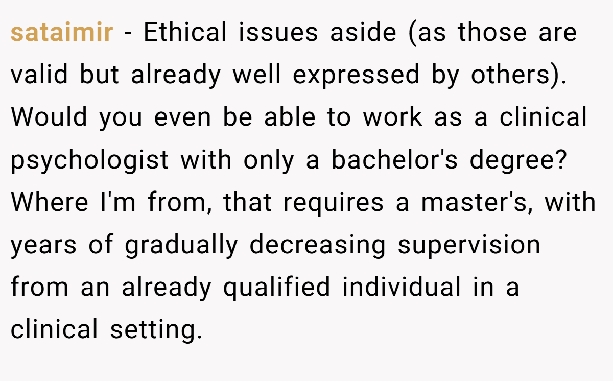 sataimir − Ethical issues aside (as those are valid but already well expressed by others). Would you even be able to work as a clinical psychologist with only a bachelor's degree? Where I'm from, that requires a master's, with years of gradually decreasing supervision from an already qualified individual in a clinical setting.