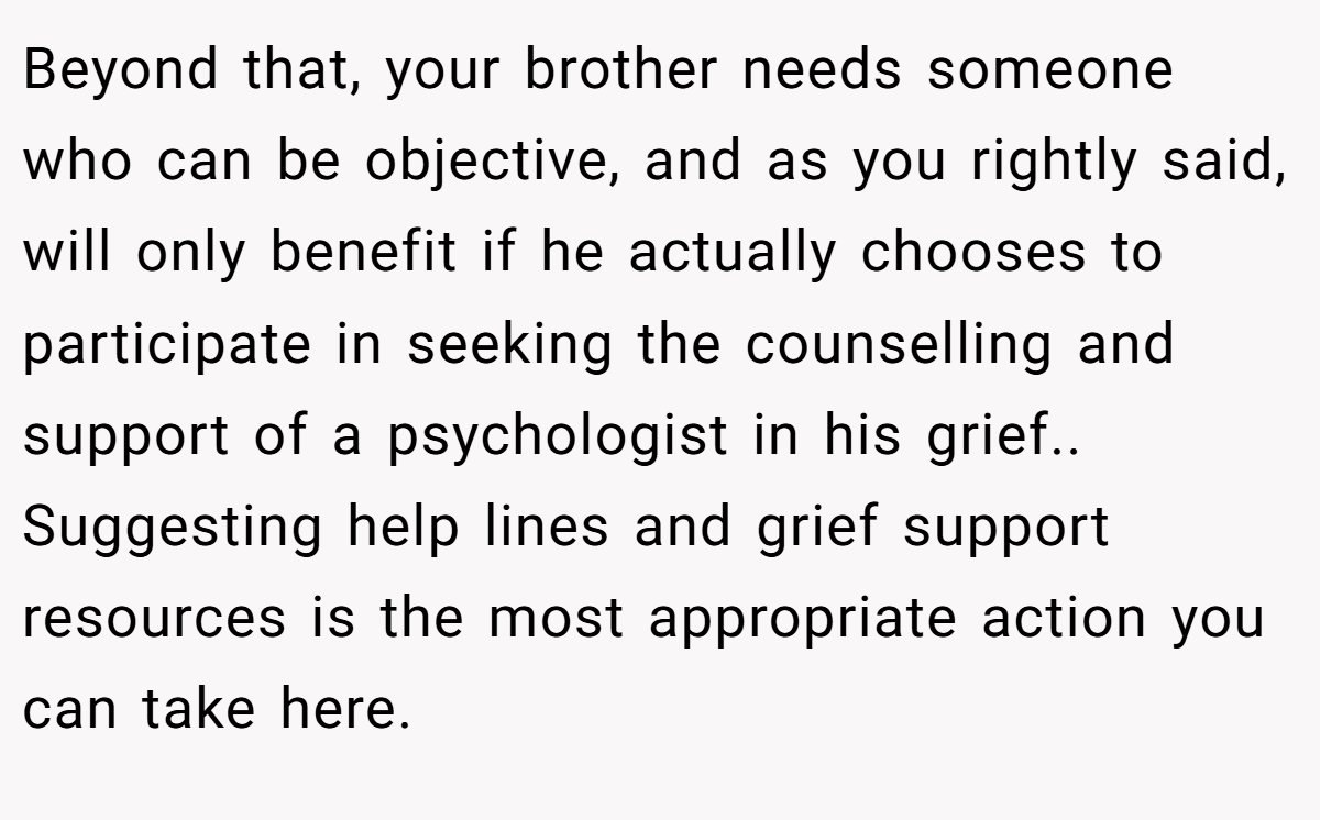 Beyond that, your brother needs someone who can be objective, and as you rightly said, will only benefit if he actually chooses to participate in seeking the counselling and support of a psychologist in his grief.. Suggesting help lines and grief support resources is the most appropriate action you can take here.