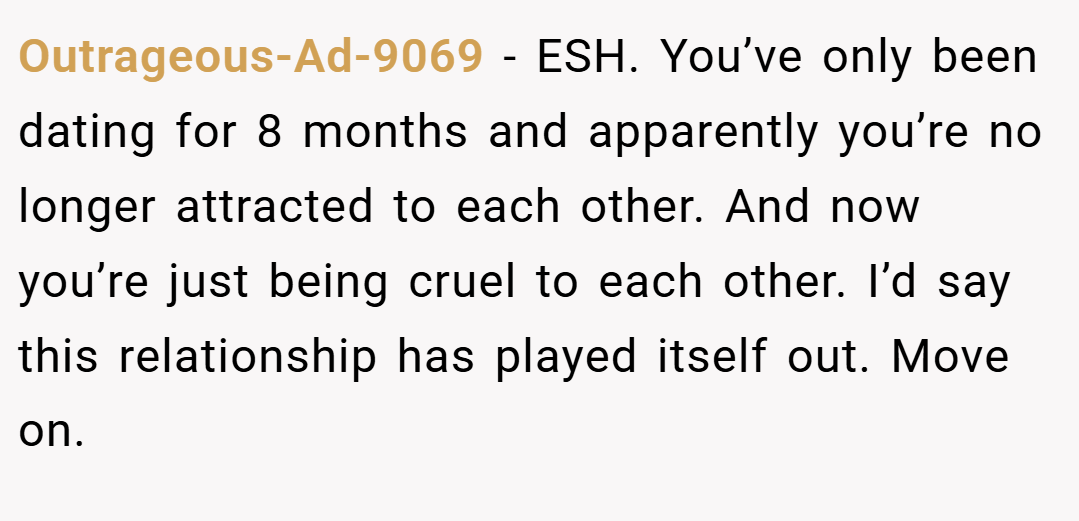Outrageous-Ad-9069 − ESH. You’ve only been dating for 8 months and apparently you’re no longer attracted to each other. And now you’re just being cruel to each other. I’d say this relationship has played itself out. Move on.