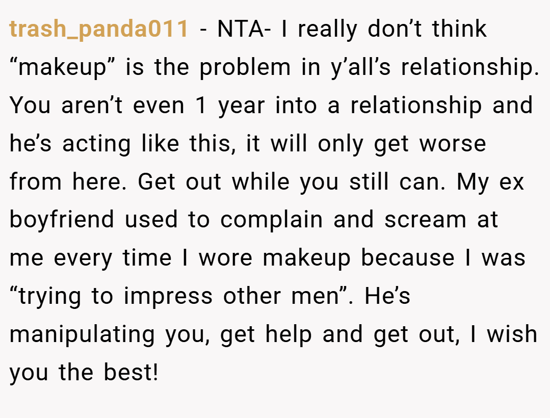 trash_panda011 − NTA- I really don’t think “makeup” is the problem in y’all’s relationship. You aren’t even 1 year into a relationship and he’s acting like this, it will only get worse from here. Get out while you still can. My ex boyfriend used to complain and scream at me every time I wore makeup because I was “trying to impress other men”. He’s manipulating you, get help and get out, I wish you the best!