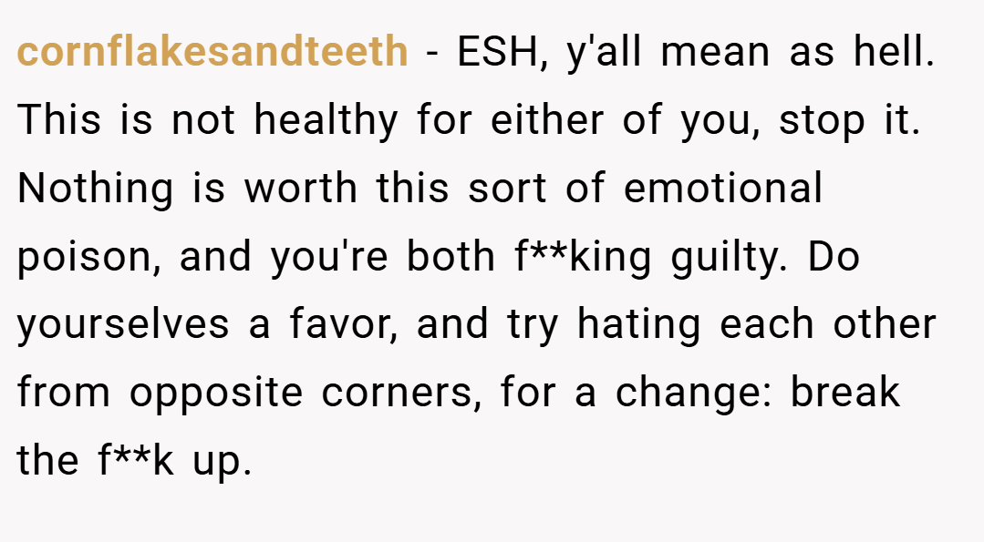 cornflakesandteeth − ESH, y'all mean as hell. This is not healthy for either of you, stop it. Nothing is worth this sort of emotional poison, and you're both f**king guilty. Do yourselves a favor, and try hating each other from opposite corners, for a change: break the f**k up.