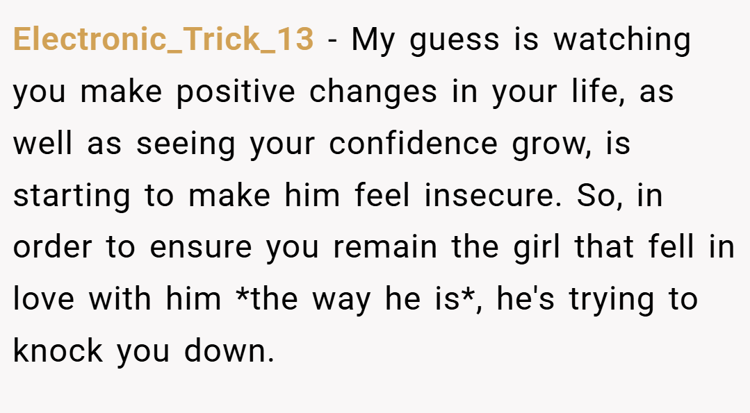 Electronic_Trick_13 − My guess is watching you make positive changes in your life, as well as seeing your confidence grow, is starting to make him feel insecure. So, in order to ensure you remain the girl that fell in love with him *the way he is*, he's trying to knock you down.