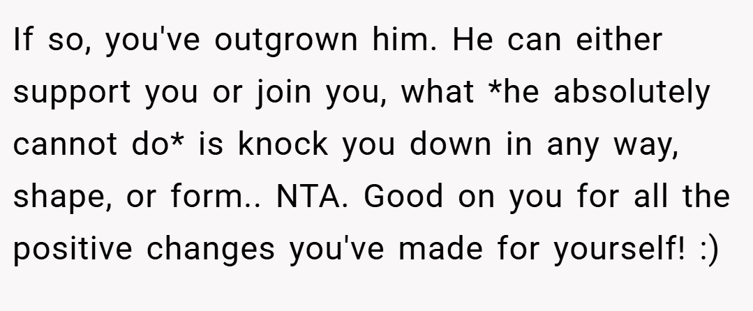If so, you've outgrown him. He can either support you or join you, what *he absolutely cannot do* is knock you down in any way, shape, or form.. NTA. Good on you for all the positive changes you've made for yourself! :)