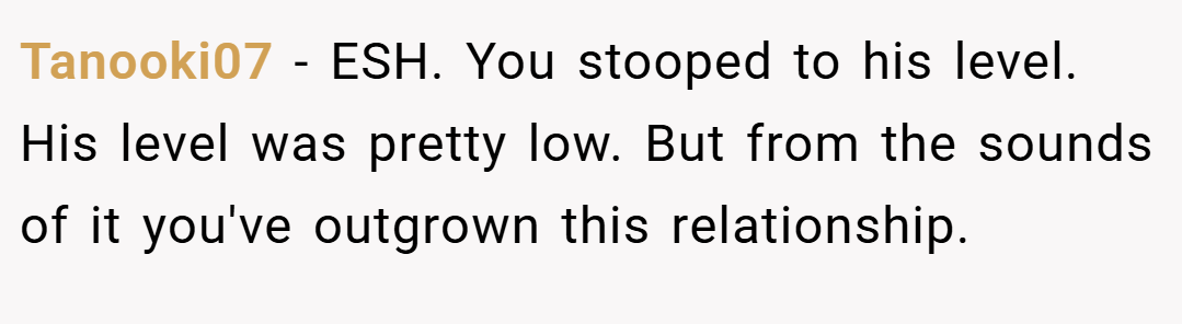 Tanooki07 − ESH. You stooped to his level. His level was pretty low. But from the sounds of it you've outgrown this relationship.