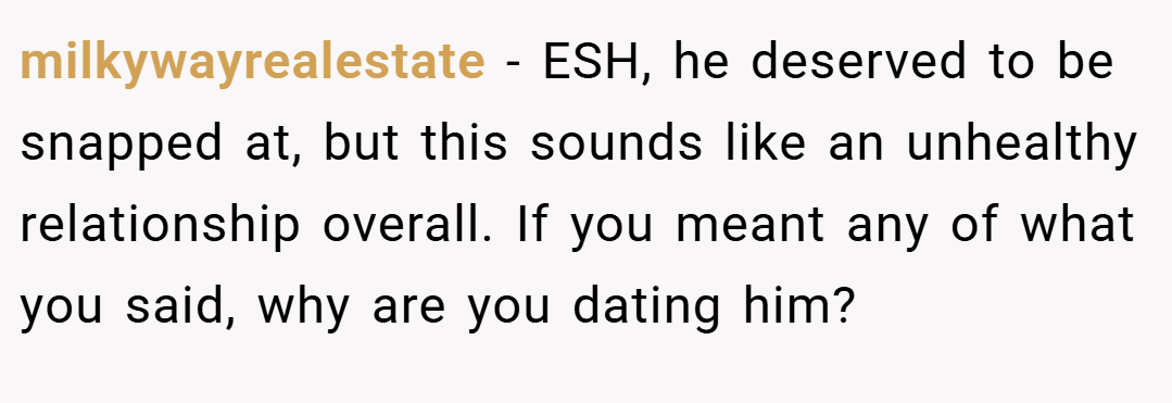 milkywayrealestate − ESH, he deserved to be snapped at, but this sounds like an unhealthy relationship overall. If you meant any of what you said, why are you dating him?