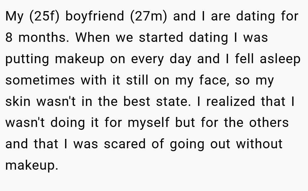 My (25f) boyfriend (27m) and I are dating for 8 months. When we started dating I was putting makeup on every day and I fell asleep sometimes with it still on my face, so my skin wasn't in the best state. I realized that I wasn't doing it for myself but for the others and that I was scared of going out without makeup.