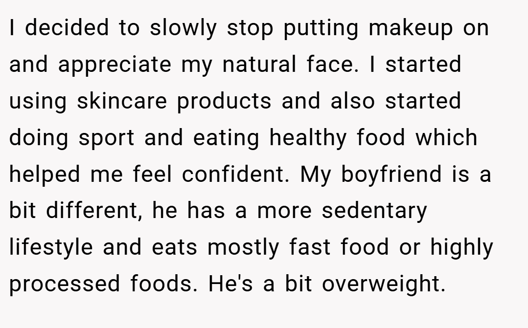 I decided to slowly stop putting makeup on and appreciate my natural face. I started using skincare products and also started doing sport and eating healthy food which helped me feel confident. My boyfriend is a bit different, he has a more sedentary lifestyle and eats mostly fast food or highly processed foods. He's a bit overweight.